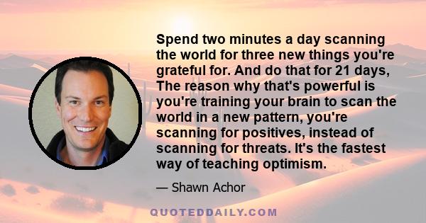 Spend two minutes a day scanning the world for three new things you're grateful for. And do that for 21 days, The reason why that's powerful is you're training your brain to scan the world in a new pattern, you're