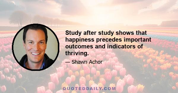 Study after study shows that happiness precedes important outcomes and indicators of thriving.