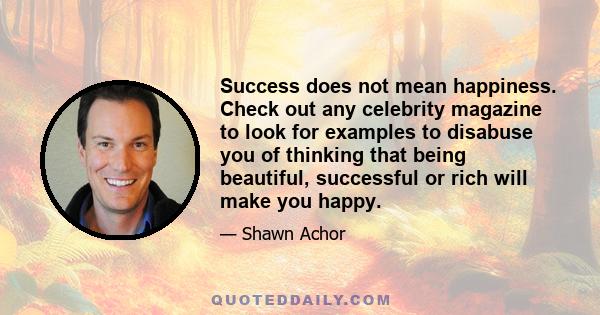 Success does not mean happiness. Check out any celebrity magazine to look for examples to disabuse you of thinking that being beautiful, successful or rich will make you happy.