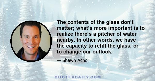 The contents of the glass don’t matter; what’s more important is to realize there’s a pitcher of water nearby. In other words, we have the capacity to refill the glass, or to change our outlook.