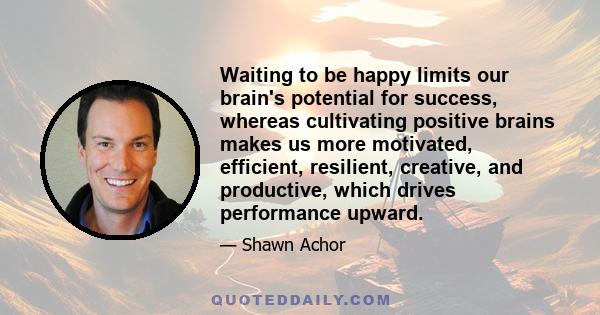 Waiting to be happy limits our brain's potential for success, whereas cultivating positive brains makes us more motivated, efficient, resilient, creative, and productive, which drives performance upward.