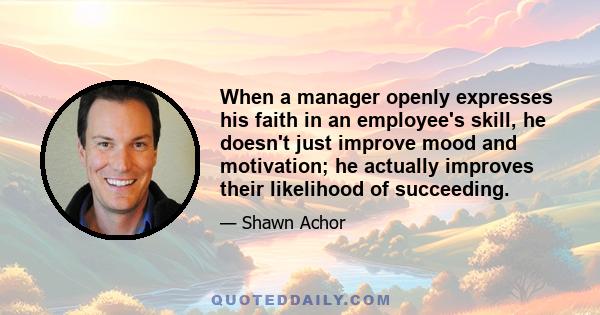 When a manager openly expresses his faith in an employee's skill, he doesn't just improve mood and motivation; he actually improves their likelihood of succeeding.