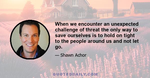 When we encounter an unexpected challenge of threat the only way to save ourselves is to hold on tight to the people around us and not let go.