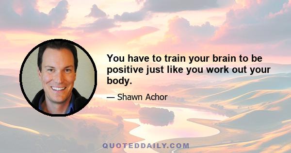 You have to train your brain to be positive just like you work out your body.