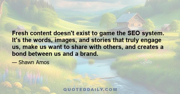 Fresh content doesn't exist to game the SEO system. It's the words, images, and stories that truly engage us, make us want to share with others, and creates a bond between us and a brand.