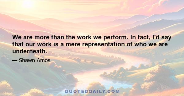 We are more than the work we perform. In fact, I'd say that our work is a mere representation of who we are underneath.