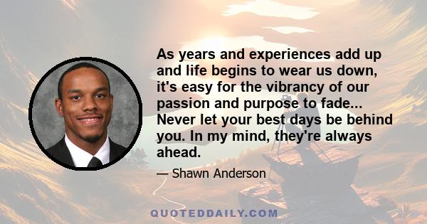 As years and experiences add up and life begins to wear us down, it's easy for the vibrancy of our passion and purpose to fade... Never let your best days be behind you. In my mind, they're always ahead.