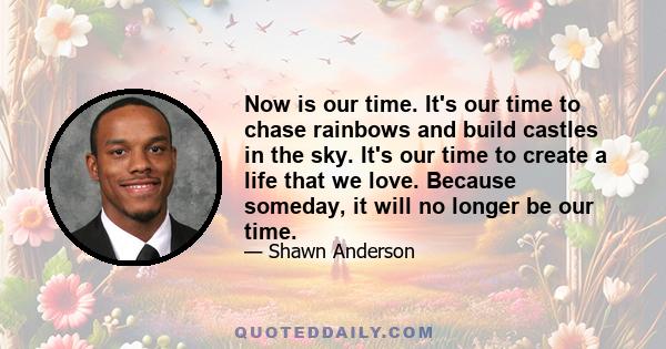 Now is our time. It's our time to chase rainbows and build castles in the sky. It's our time to create a life that we love. Because someday, it will no longer be our time.