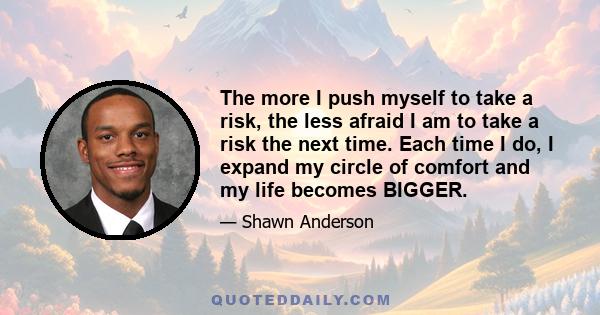 The more I push myself to take a risk, the less afraid I am to take a risk the next time. Each time I do, I expand my circle of comfort and my life becomes BIGGER.