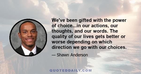 We've been gifted with the power of choice...in our actions, our thoughts, and our words. The quality of our lives gets better or worse depending on which direction we go with our choices.