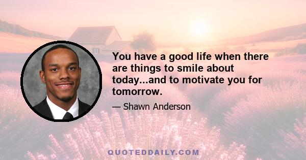 You have a good life when there are things to smile about today...and to motivate you for tomorrow.