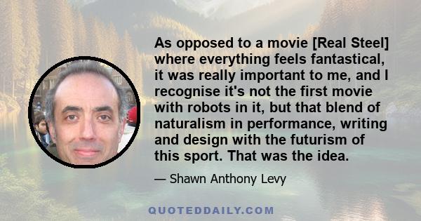 As opposed to a movie [Real Steel] where everything feels fantastical, it was really important to me, and I recognise it's not the first movie with robots in it, but that blend of naturalism in performance, writing and