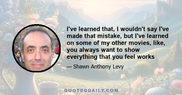 I've learned that, I wouldn't say I've made that mistake, but I've learned on some of my other movies, like, you always want to show everything that you feel works