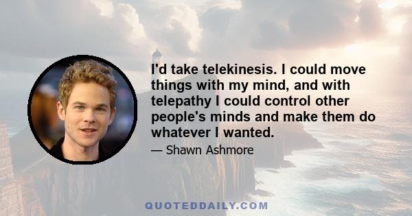 I'd take telekinesis. I could move things with my mind, and with telepathy I could control other people's minds and make them do whatever I wanted.