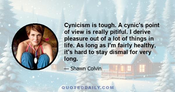 Cynicism is tough. A cynic's point of view is really pitiful. I derive pleasure out of a lot of things in life. As long as I'm fairly healthy, it's hard to stay dismal for very long.