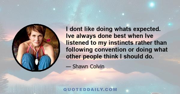 I dont like doing whats expected. Ive always done best when Ive listened to my instincts rather than following convention or doing what other people think I should do.