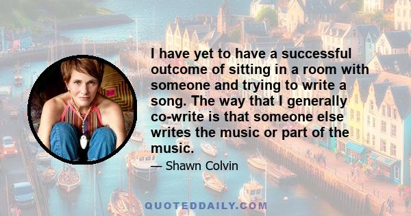 I have yet to have a successful outcome of sitting in a room with someone and trying to write a song. The way that I generally co-write is that someone else writes the music or part of the music.