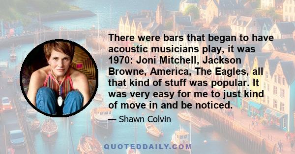 There were bars that began to have acoustic musicians play, it was 1970: Joni Mitchell, Jackson Browne, America, The Eagles, all that kind of stuff was popular. It was very easy for me to just kind of move in and be