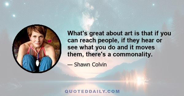 What's great about art is that if you can reach people, if they hear or see what you do and it moves them, there's a commonality.