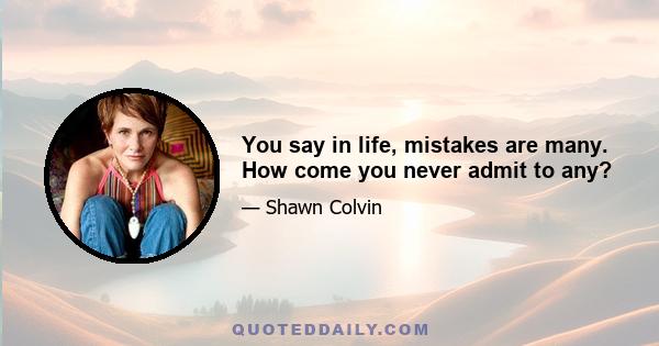 You say in life, mistakes are many. How come you never admit to any?