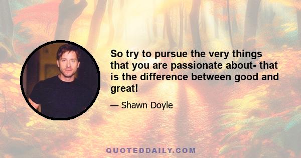 So try to pursue the very things that you are passionate about- that is the difference between good and great!