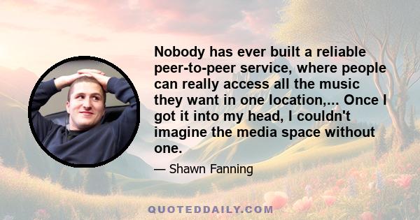 Nobody has ever built a reliable peer-to-peer service, where people can really access all the music they want in one location,... Once I got it into my head, I couldn't imagine the media space without one.