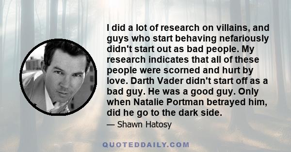 I did a lot of research on villains, and guys who start behaving nefariously didn't start out as bad people. My research indicates that all of these people were scorned and hurt by love. Darth Vader didn't start off as