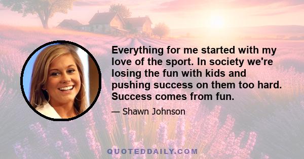 Everything for me started with my love of the sport. In society we're losing the fun with kids and pushing success on them too hard. Success comes from fun.