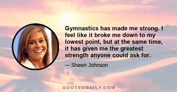 Gymnastics has made me strong. I feel like it broke me down to my lowest point, but at the same time, it has given me the greatest strength anyone could ask for.