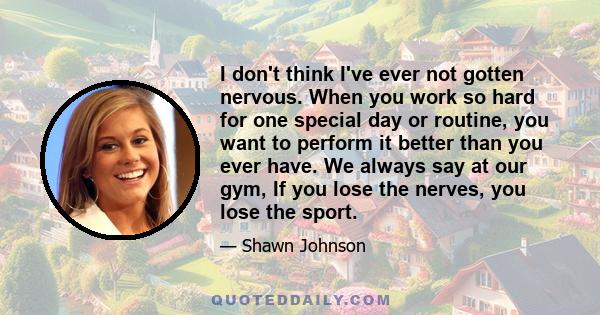 I don't think I've ever not gotten nervous. When you work so hard for one special day or routine, you want to perform it better than you ever have. We always say at our gym, If you lose the nerves, you lose the sport.