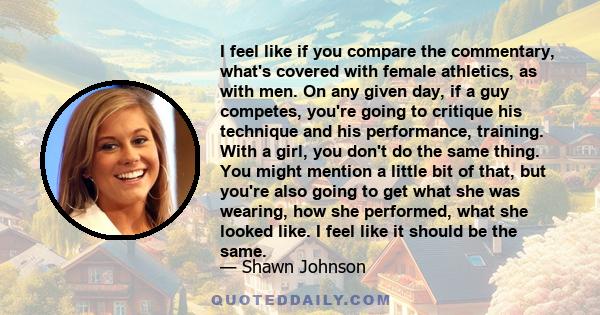 I feel like if you compare the commentary, what's covered with female athletics, as with men. On any given day, if a guy competes, you're going to critique his technique and his performance, training. With a girl, you