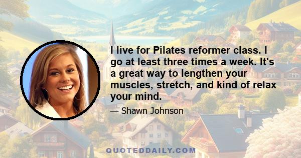 I live for Pilates reformer class. I go at least three times a week. It's a great way to lengthen your muscles, stretch, and kind of relax your mind.