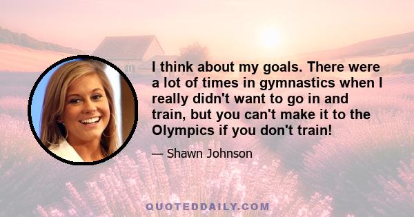 I think about my goals. There were a lot of times in gymnastics when I really didn't want to go in and train, but you can't make it to the Olympics if you don't train!