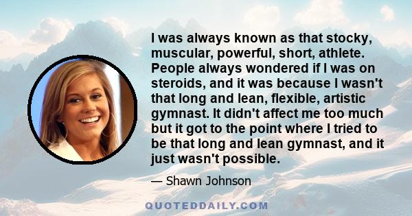 I was always known as that stocky, muscular, powerful, short, athlete. People always wondered if I was on steroids, and it was because I wasn't that long and lean, flexible, artistic gymnast. It didn't affect me too