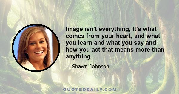 Image isn't everything, It's what comes from your heart, and what you learn and what you say and how you act that means more than anything.