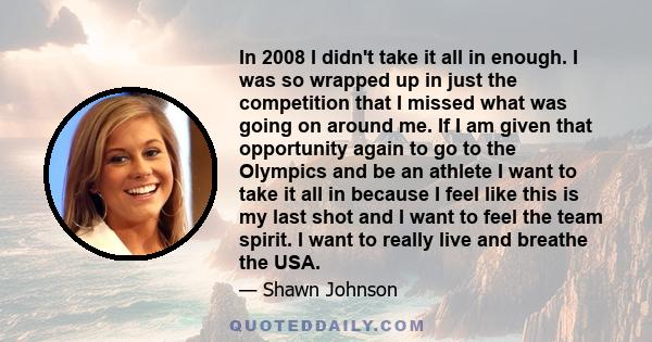 In 2008 I didn't take it all in enough. I was so wrapped up in just the competition that I missed what was going on around me. If I am given that opportunity again to go to the Olympics and be an athlete I want to take