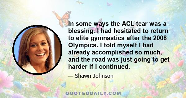 In some ways the ACL tear was a blessing. I had hesitated to return to elite gymnastics after the 2008 Olympics. I told myself I had already accomplished so much, and the road was just going to get harder if I continued.