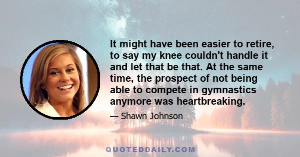 It might have been easier to retire, to say my knee couldn't handle it and let that be that. At the same time, the prospect of not being able to compete in gymnastics anymore was heartbreaking.