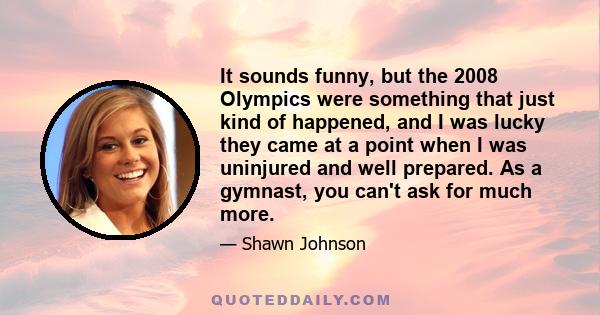 It sounds funny, but the 2008 Olympics were something that just kind of happened, and I was lucky they came at a point when I was uninjured and well prepared. As a gymnast, you can't ask for much more.