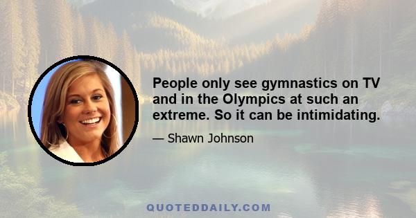 People only see gymnastics on TV and in the Olympics at such an extreme. So it can be intimidating.