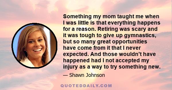 Something my mom taught me when I was little is that everything happens for a reason. Retiring was scary and it was tough to give up gymnastics, but so many great opportunities have come from it that I never expected.