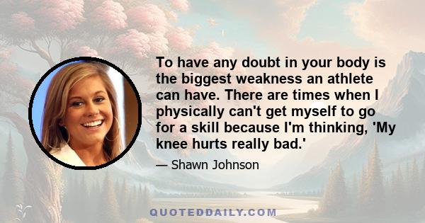 To have any doubt in your body is the biggest weakness an athlete can have. There are times when I physically can't get myself to go for a skill because I'm thinking, 'My knee hurts really bad.'