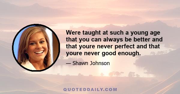 Were taught at such a young age that you can always be better and that youre never perfect and that youre never good enough.