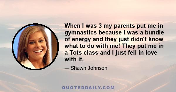 When I was 3 my parents put me in gymnastics because I was a bundle of energy and they just didn't know what to do with me! They put me in a Tots class and I just fell in love with it.