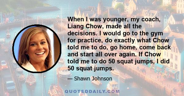 When I was younger, my coach, Liang Chow, made all the decisions. I would go to the gym for practice, do exactly what Chow told me to do, go home, come back and start all over again. If Chow told me to do 50 squat