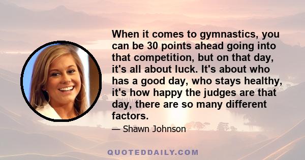 When it comes to gymnastics, you can be 30 points ahead going into that competition, but on that day, it's all about luck. It's about who has a good day, who stays healthy, it's how happy the judges are that day, there