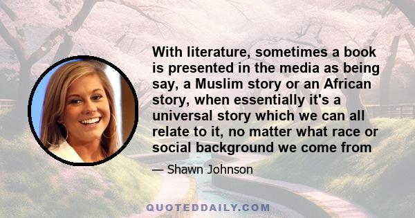 With literature, sometimes a book is presented in the media as being say, a Muslim story or an African story, when essentially it's a universal story which we can all relate to it, no matter what race or social