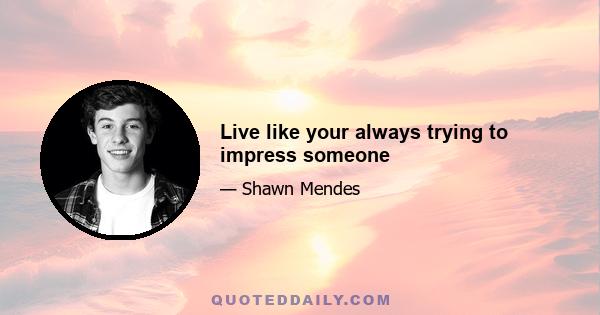 Live like your always trying to impress someone