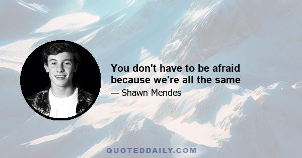 You don't have to be afraid because we're all the same