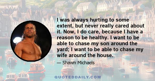 I was always hurting to some extent, but never really cared about it. Now, I do care, because I have a reason to be healthy. I want to be able to chase my son around the yard; I want to be able to chase my wife around